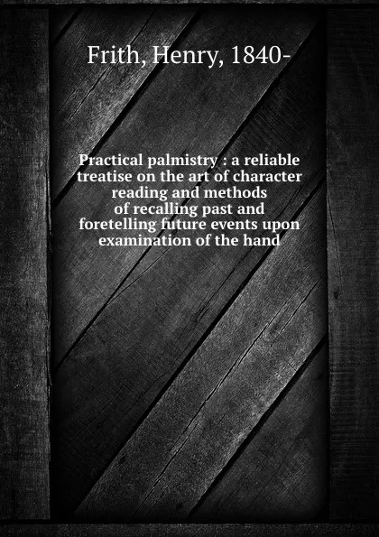 Обложка книги Practical palmistry : a reliable treatise on the art of character reading and methods of recalling past and foretelling future events upon examination of the hand, Henry Frith