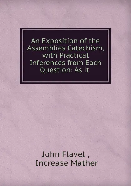 Обложка книги An Exposition of the Assemblies Catechism, with Practical Inferences from Each Question: As it ., John Flavel