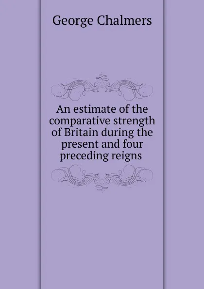 Обложка книги An estimate of the comparative strength of Britain during the present and four preceding reigns ., George Chalmers