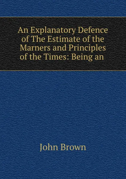 Обложка книги An Explanatory Defence of The Estimate of the Marners and Principles of the Times: Being an ., John Brown