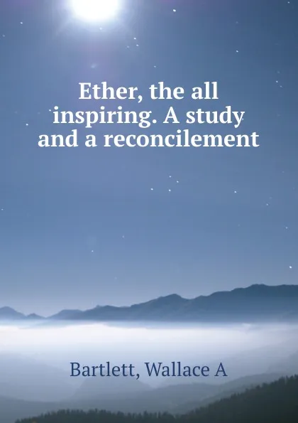 Обложка книги Ether, the all inspiring. A study and a reconcilement, Wallace A. Bartlett