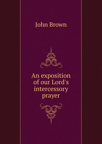 Обложка книги An exposition of our Lord.s intercessory prayer, John Brown