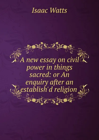 Обложка книги A new essay on civil power in things sacred: or An enquiry after an establish.d religion ., Isaac Watts