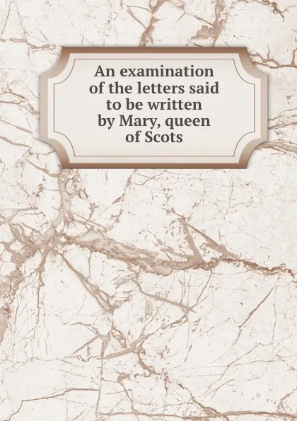 Обложка книги An examination of the letters said to be written by Mary, queen of Scots, Walter Goodall
