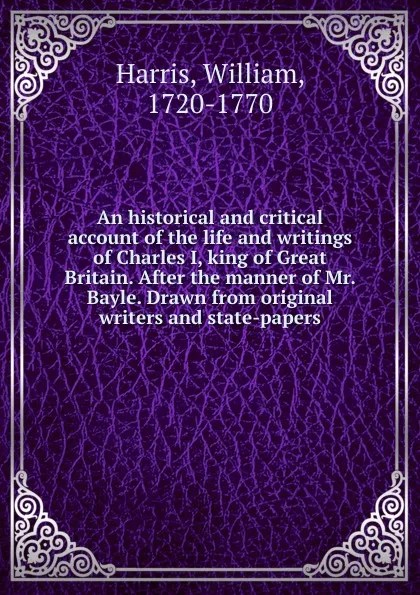 Обложка книги An historical and critical account of the life and writings of Charles I, king of Great Britain. After the manner of Mr. Bayle. Drawn from original writers and state-papers, William Harris