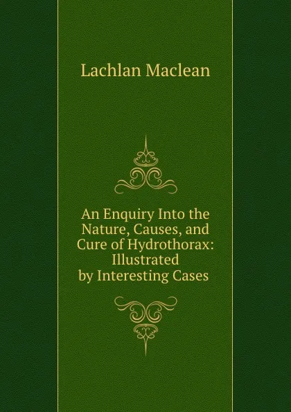 Обложка книги An Enquiry Into the Nature, Causes, and Cure of Hydrothorax: Illustrated by Interesting Cases ., Lachlan Maclean
