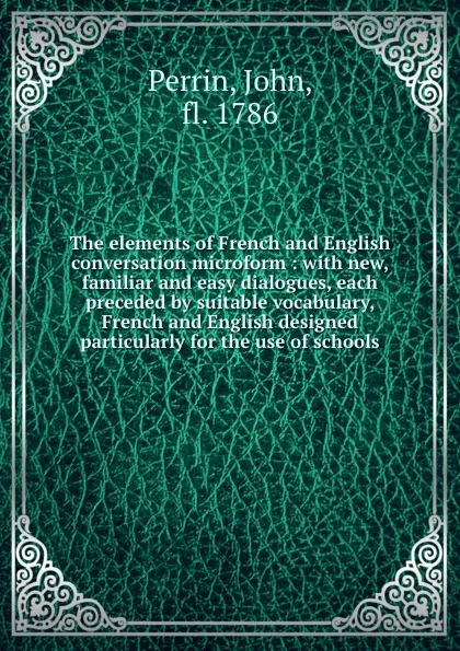 Обложка книги The elements of French and English conversation microform : with new, familiar and easy dialogues, each preceded by suitable vocabulary, French and English designed particularly for the use of schools, John Perrin