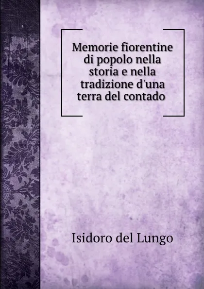 Обложка книги Memorie fiorentine di popolo nella storia e nella tradizione d.una terra del contado ., Isidoro del Lungo