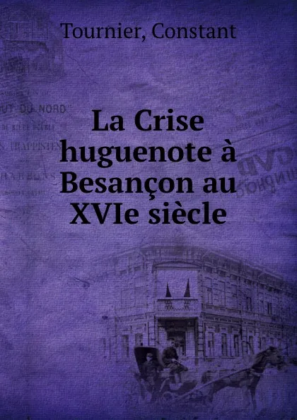 Обложка книги La Crise huguenote a Besancon au XVIe siecle, Constant Tournier