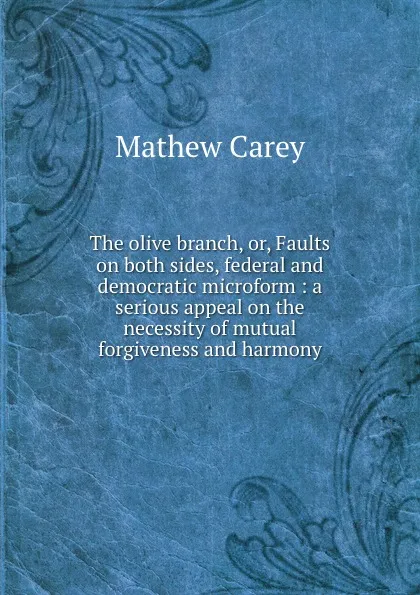 Обложка книги The olive branch, or, Faults on both sides, federal and democratic microform : a serious appeal on the necessity of mutual forgiveness and harmony, Mathew Carey