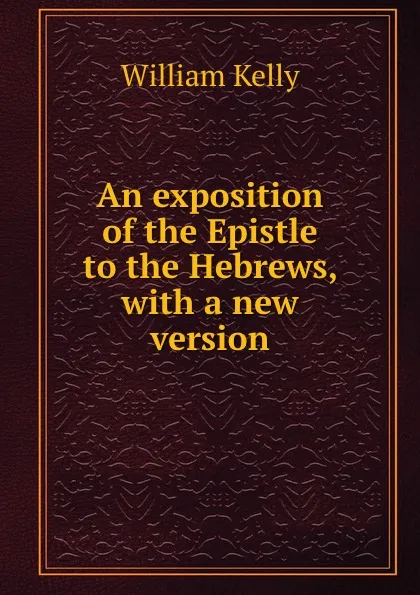 Обложка книги An exposition of the Epistle to the Hebrews, with a new version, Kelly William