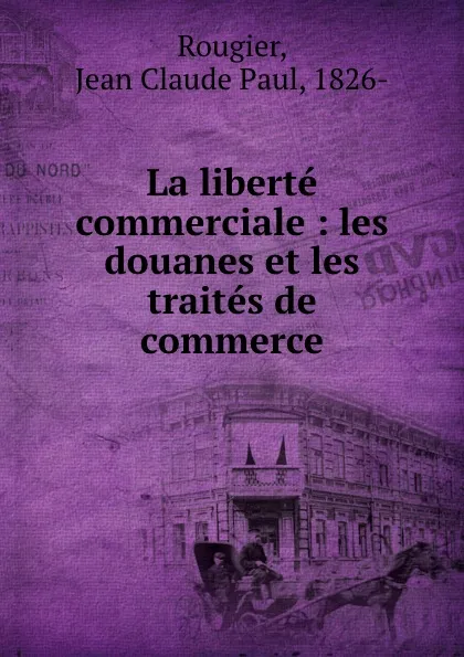 Обложка книги La liberte commerciale : les douanes et les traites de commerce, Jean Claude Paul Rougier