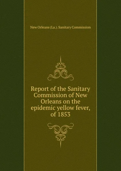 Обложка книги Report of the Sanitary Commission of New Orleans on the epidemic yellow fever, of 1853, New Orleans La. Sanitary Commission