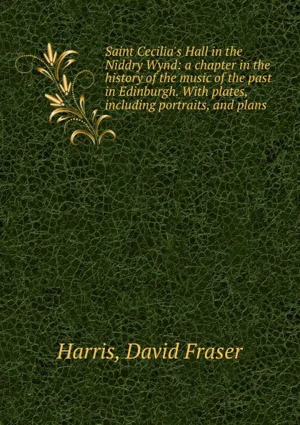 Обложка книги Saint Cecilia.s Hall in the Niddry Wynd: a chapter in the history of the music of the past in Edinburgh. With plates, including portraits, and plans., David Fraser Harris
