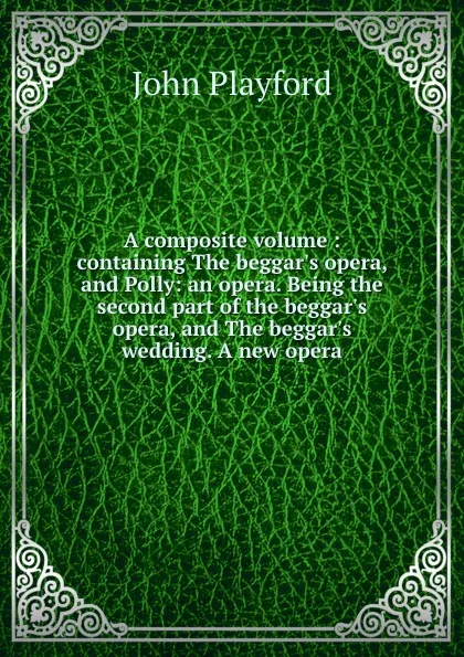 Обложка книги A composite volume : containing The beggar.s opera, and Polly: an opera. Being the second part of the beggar.s opera, and The beggar.s wedding. A new opera., John Playford