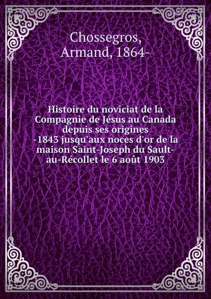 Обложка книги Histoire du noviciat de la Compagnie de Jesus au Canada depuis ses origines -1843 jusqu.aux noces d.or de la maison Saint-Joseph du Sault-au-Recollet le 6 aout 1903, Armand Chossegros