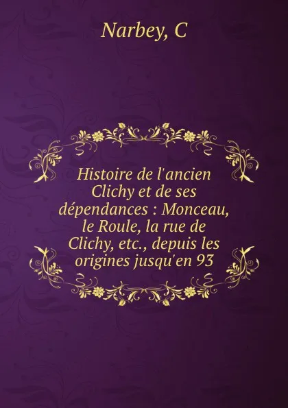 Обложка книги Histoire de l.ancien Clichy et de ses dependances : Monceau, le Roule, la rue de Clichy, etc., depuis les origines jusqu.en 93, C. Narbey