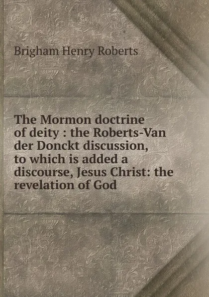 Обложка книги The Mormon doctrine of deity : the Roberts-Van der Donckt discussion, to which is added a discourse, Jesus Christ: the revelation of God, B.H. Roberts