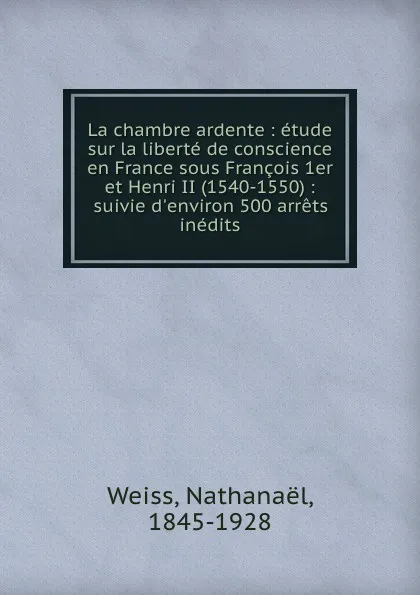 Обложка книги La chambre ardente : etude sur la liberte de conscience en France sous Francois 1er et Henri II (1540-1550) : suivie d.environ 500 arrets inedits, Nathanaël Weiss