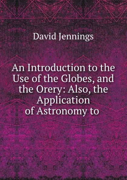 Обложка книги An Introduction to the Use of the Globes, and the Orery: Also, the Application of Astronomy to ., David Jennings