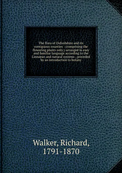 Обложка книги The flora of Oxfordshire and its contiguous counties : (comprising the flowering plants only;) arranged in easy and familiar language according to the Linnaean and natural systems ; preceded by an introduction to botany, Richard Walker