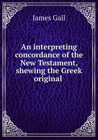 Обложка книги An interpreting concordance of the New Testament, shewing the Greek original ., James Gall