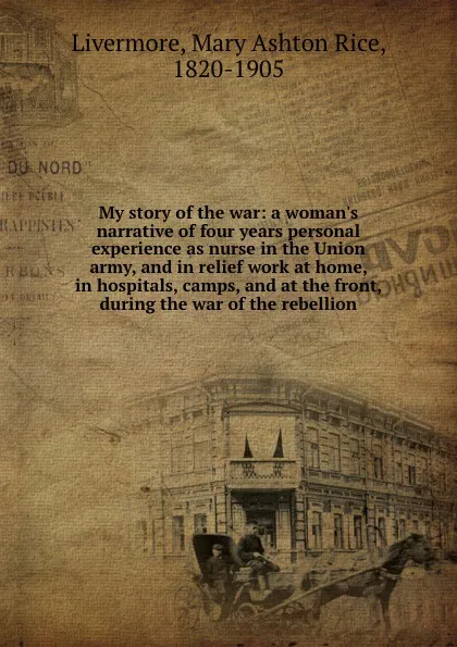 Обложка книги My story of the war: a woman.s narrative of four years personal experience as nurse in the Union army, and in relief work at home, in hospitals, camps, and at the front, during the war of the rebellion, Mary Ashton Rice Livermore