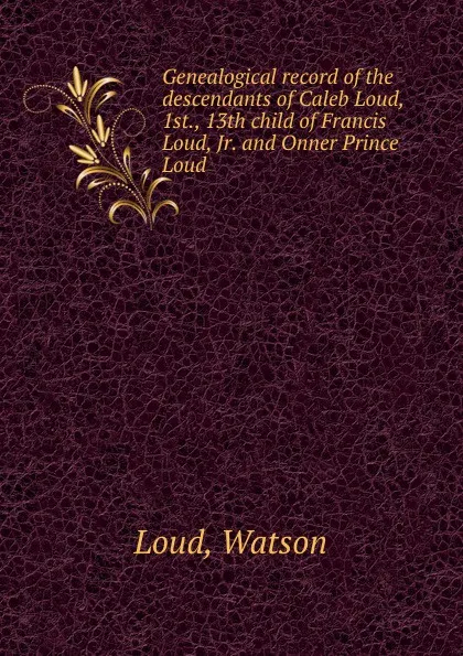 Обложка книги Genealogical record of the descendants of Caleb Loud, 1st., 13th child of Francis Loud, Jr. and Onner Prince Loud, Watson Loud