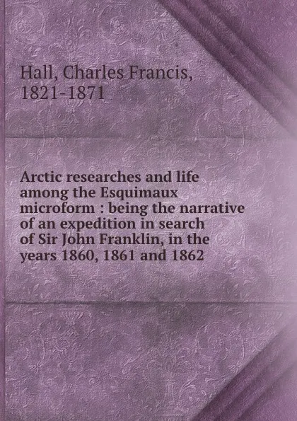 Обложка книги Arctic researches and life among the Esquimaux microform : being the narrative of an expedition in search of Sir John Franklin, in the years 1860, 1861 and 1862, Charles Francis Hall