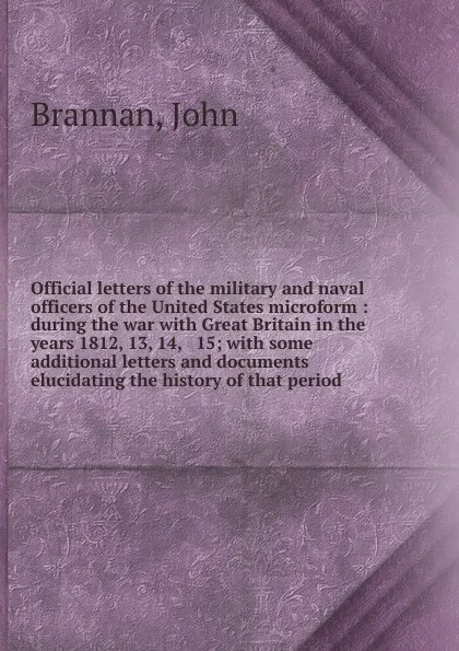 Обложка книги Official letters of the military and naval officers of the United States microform : during the war with Great Britain in the years 1812, 13, 14, . 15; with some additional letters and documents elucidating the history of that period, John Brannan