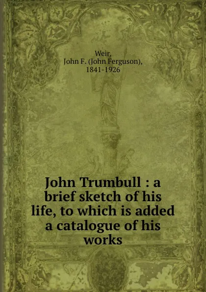 Обложка книги John Trumbull : a brief sketch of his life, to which is added a catalogue of his works, John Ferguson Weir