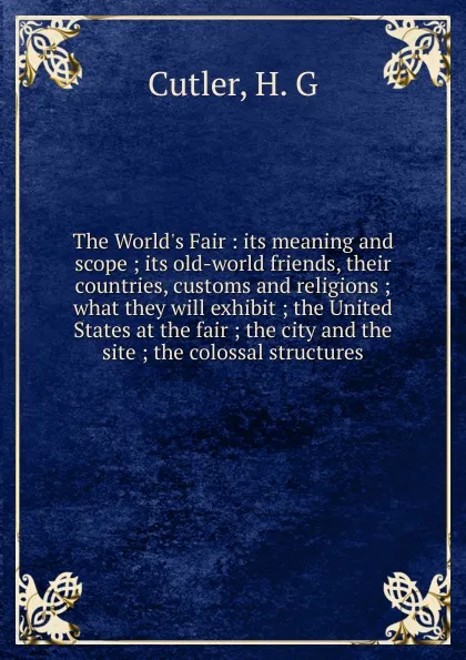 Обложка книги The World.s Fair : its meaning and scope ; its old-world friends, their countries, customs and religions ; what they will exhibit ; the United States at the fair ; the city and the site ; the colossal structures, H.G. Cutler