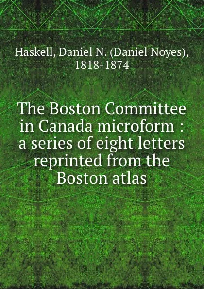 Обложка книги The Boston Committee in Canada microform : a series of eight letters reprinted from the Boston atlas, Daniel Noyes Haskell