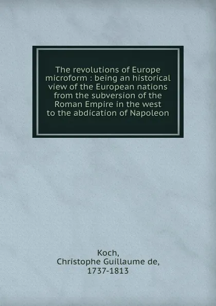 Обложка книги The revolutions of Europe microform : being an historical view of the European nations from the subversion of the Roman Empire in the west to the abdication of Napoleon, Christophe Guillaume de Koch