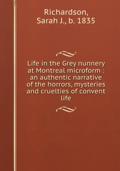 Обложка книги Life in the Grey nunnery at Montreal microform : an authentic narrative of the horrors, mysteries and cruelties of convent life, Sarah J. Richardson