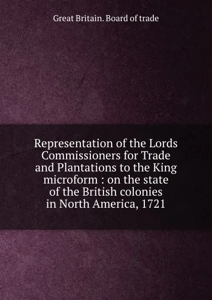 Обложка книги Representation of the Lords Commissioners for Trade and Plantations to the King microform : on the state of the British colonies in North America, 1721, Great Britain. Board of trade