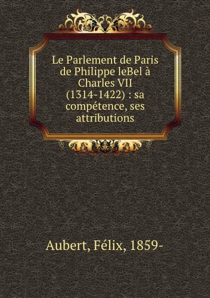 Обложка книги Le Parlement de Paris de Philippe leBel a Charles VII (1314-1422) : sa competence, ses attributions, Félix Aubert