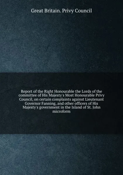 Обложка книги Report of the Right Honourable the Lords of the committee of His Majesty.s Most Honourable Privy Council, on certain complaints against Lieutenant Governor Fanning, and other officers of His Majesty.s government in the Island of St. John microform, Great Britain. Privy Council