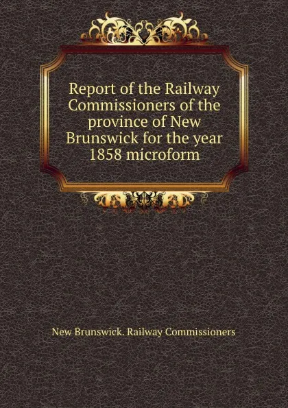 Обложка книги Report of the Railway Commissioners of the province of New Brunswick for the year 1858 microform, New Brunswick. Railway Commissioners