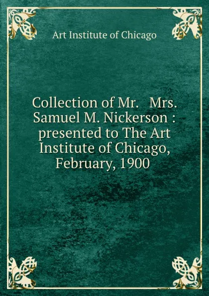 Обложка книги Collection of Mr. . Mrs. Samuel M. Nickerson : presented to The Art Institute of Chicago, February, 1900 ., Art Institute of Chicago