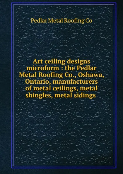 Обложка книги Art ceiling designs microform : the Pedlar Metal Roofing Co., Oshawa, Ontario, manufacturers of metal ceilings, metal shingles, metal sidings ., Pedlar Metal Roofing Co