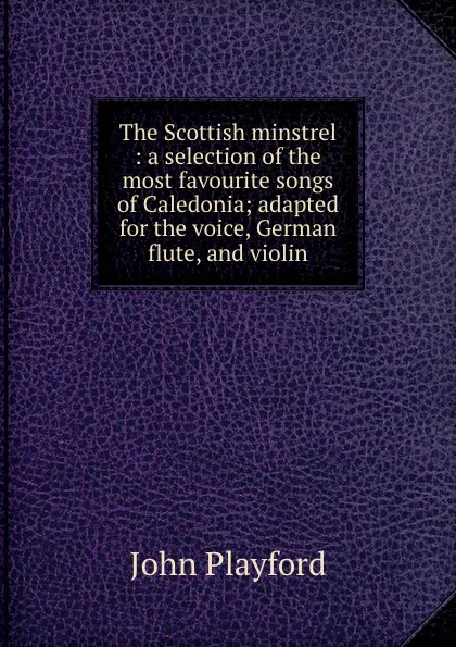 Обложка книги The Scottish minstrel : a selection of the most favourite songs of Caledonia; adapted for the voice, German flute, and violin, John Playford