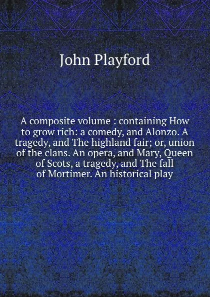 Обложка книги A composite volume : containing How to grow rich: a comedy, and Alonzo. A tragedy, and The highland fair; or, union of the clans. An opera, and Mary, Queen of Scots, a tragedy, and The fall of Mortimer. An historical play., John Playford