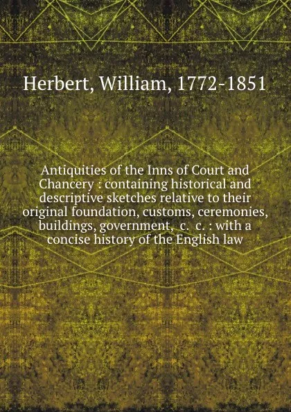 Обложка книги Antiquities of the Inns of Court and Chancery : containing historical and descriptive sketches relative to their original foundation, customs, ceremonies, buildings, government, .c. .c. : with a concise history of the English law, William Herbert