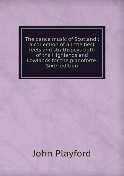 Обложка книги The dance music of Scotland : a collection of all the best reels and strathspeys both of the Highlands and Lowlands for the pianoforte. Sixth edition, John Playford