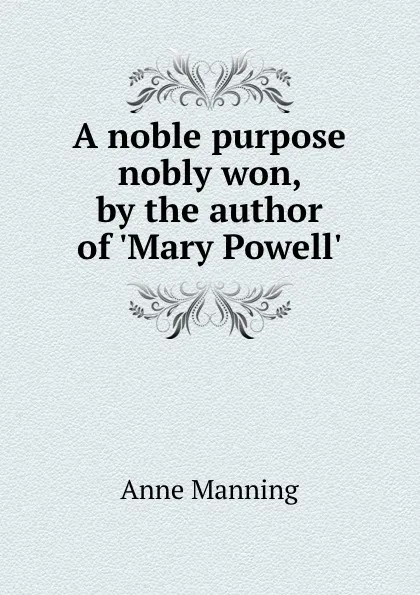 Обложка книги A noble purpose nobly won, by the author of .Mary Powell.., Manning Anne