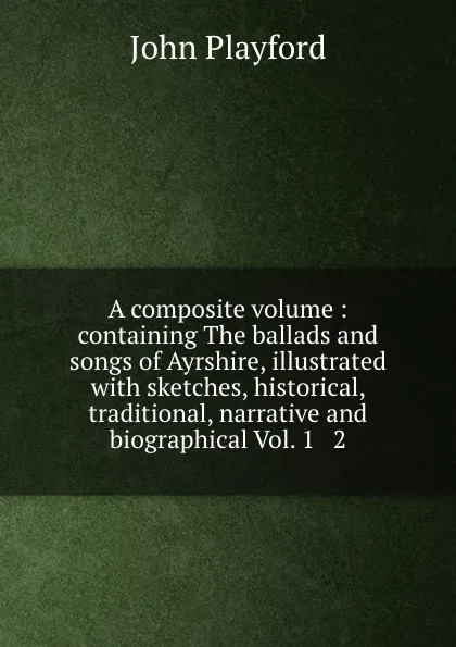 Обложка книги A composite volume : containing The ballads and songs of Ayrshire, illustrated with sketches, historical, traditional, narrative and biographical Vol. 1 . 2., John Playford