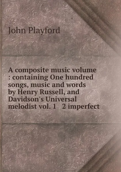 Обложка книги A composite music volume : containing One hundred songs, music and words by Henry Russell, and Davidson.s Universal melodist vol. 1 . 2 imperfect., John Playford