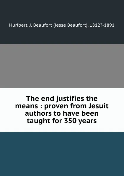 Обложка книги The end justifies the means : proven from Jesuit authors to have been taught for 350 years, Jesse Beaufort Hurlbert