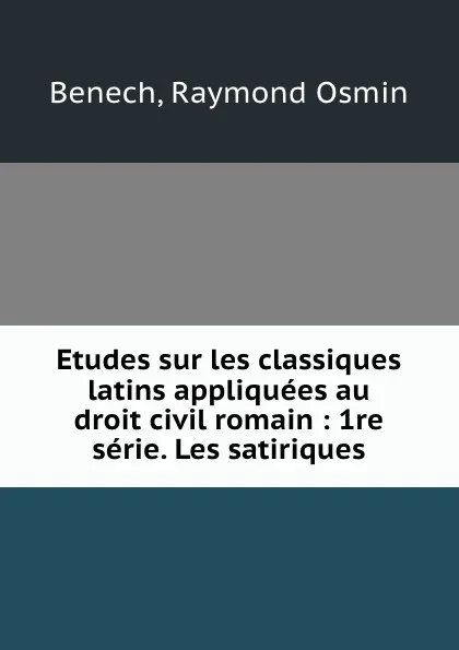 Обложка книги Etudes sur les classiques latins appliquees au droit civil romain : 1re serie. Les satiriques, Raymond Osmin Benech